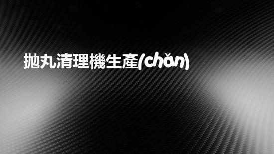 拋丸清理機生產(chǎn)廠家清淤工程技術革新：提升效率與環(huán)保關鍵！